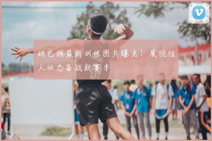 姆巴佩最新训练图片曝光！展现惊人状态备战新赛季