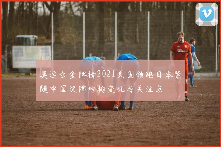 奥运会金牌榜2021美国领跑日本紧随中国奖牌结构变化与关注点