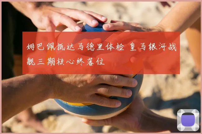 姆巴佩抵达马德里体检 皇马银河战舰三期核心终落位