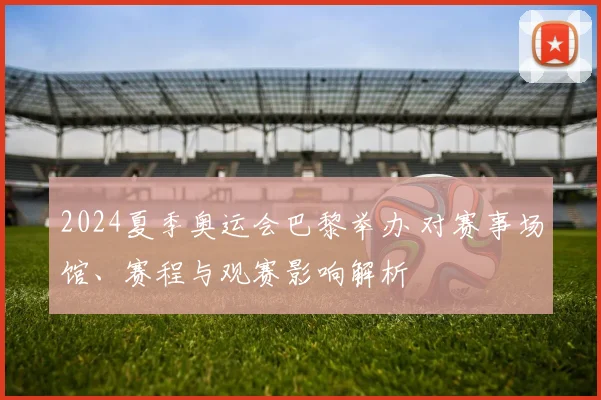 2024夏季奥运会巴黎举办 对赛事场馆、赛程与观赛影响解析