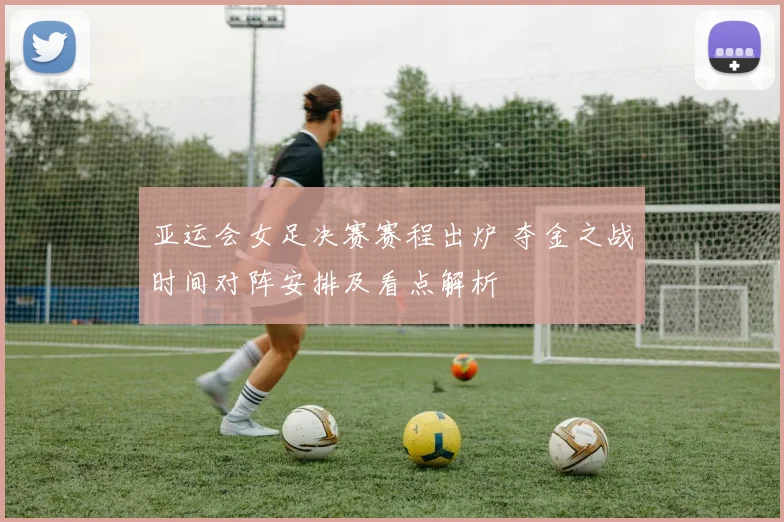 亚运会女足决赛赛程出炉 夺金之战时间对阵安排及看点解析