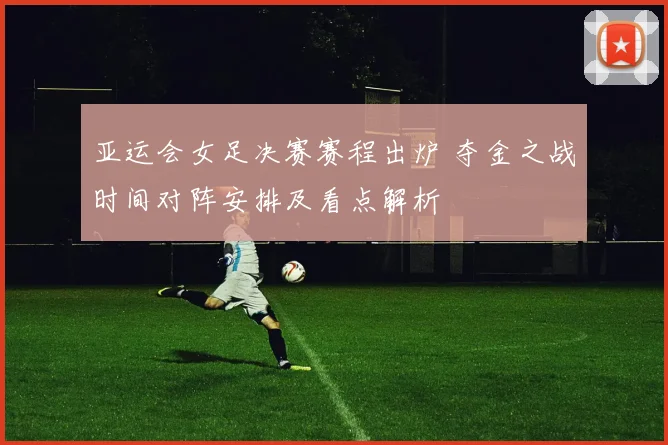 亚运会女足决赛赛程出炉 夺金之战时间对阵安排及看点解析