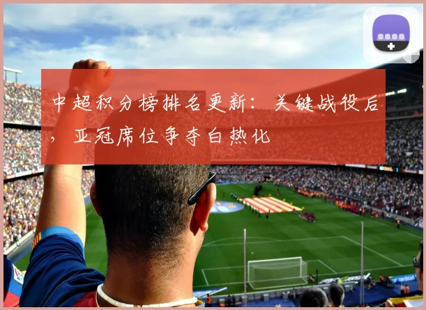 中超积分榜排名更新：关键战役后，亚冠席位争夺白热化